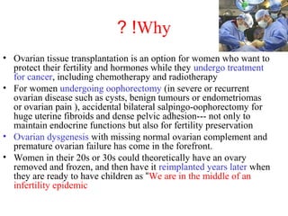 Why? !
• Ovarian tissue transplantation is an option for women who want to
protect their fertility and hormones while they undergo treatment
for cancer, including chemotherapy and radiotherapy
• For women undergoing oophorectomy (in severe or recurrent
ovarian disease such as cysts, benign tumours or endometriomas
or ovarian pain ), accidental bilateral salpingo-oophorectomy for
huge uterine fibroids and dense pelvic adhesion--- not only to
maintain endocrine functions but also for fertility preservation
• Ovarian dysgenesis with missing normal ovarian complement and
premature ovarian failure has come in the forefront.
• Women in their 20s or 30s could theoretically have an ovary
removed and frozen, and then have it reimplanted years later when
they are ready to have children as “We are in the middle of an
infertility epidemic
 
