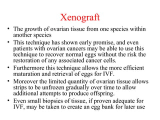 Xenograft
• The growth of ovarian tissue from one species within
another species
• This technique has shown early promise, and even
patients with ovarian cancers may be able to use this
technique to recover normal eggs without the risk the
restoration of any associated cancer cells.
• Furthermore this technique allows the more efficient
maturation and retrieval of eggs for IVF.
• Moreover the limited quantity of ovarian tissue allows
strips to be unfrozen gradually over time to allow
additional attempts to produce offspring.
• Even small biopsies of tissue, if proven adequate for
IVF, may be taken to create an egg bank for later use
 