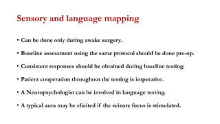 Sensory and language mapping
• Can be done only during awake surgery.
• Baseline assessment using the same protocol should be done pre-op.
• Consistent responses should be obtained during baseline testing.
• Patient cooperation throughout the testing is imperative.
• A Neuropsychologist can be involved in language testing.
• A typical aura may be elicited if the seizure focus is stimulated.
 