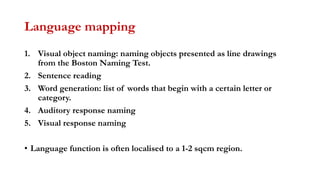 Language mapping
1. Visual object naming: naming objects presented as line drawings
from the Boston Naming Test.
2. Sentence reading
3. Word generation: list of words that begin with a certain letter or
category.
4. Auditory response naming
5. Visual response naming
• Language function is often localised to a 1-2 sqcm region.
 
