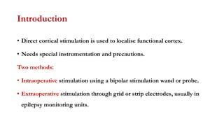 Introduction
• Direct cortical stimulation is used to localise functional cortex.
• Needs special instrumentation and precautions.
Two methods:
• Intraoperative stimulation using a bipolar stimulation wand or probe.
• Extraoperative stimulation through grid or strip electrodes, usually in
epilepsy monitoring units.
 