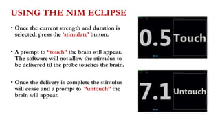 USING THE NIM ECLIPSE
• Once the current strength and duration is
selected, press the ‘stimulate’ button.
• A prompt to “touch” the brain will appear.
The software will not allow the stimulus to
be delivered til the probe touches the brain.
• Once the delivery is complete the stimulus
will cease and a prompt to “untouch” the
brain will appear.
 