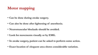 Motor mapping
• Can be done during awake surgery.
• Can also be done after lightening of anesthesia.
• Neuromuscular blockade should be avoided.
• Look for movements visually or by EMG.
• In awake surgery, patient can be asked to perform some action.
• Exact location of eloquent area shows considerable variation.
 