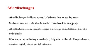 Afterdischarges
• Afterdischarges indicate spread of stimulation to nearby areas.
• Such stimulation trials should not be considered for mapping.
• Afterdischarges may herald seizures on further stimulation at that site
or intensity.
• If seizures occur during stimulation, irrigation with cold Ringers lactate
solution rapidly stops partial seizures.
 