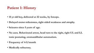 Patient 1: History
• 15 yr old boy, delivered at 32 weeks, by forceps.
• Delayed motor milestones, right sided weakness and atrophy.
• Seizures since 5 years of age.
• No aura. Behavioural arrest, head turn to the right, right UL and LL
tonic posturing, oromandibular automatism.
• Frequency of 4-5/month
• Medically refractory.
 