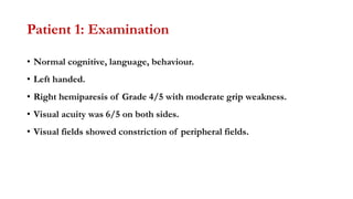 Patient 1: Examination
• Normal cognitive, language, behaviour.
• Left handed.
• Right hemiparesis of Grade 4/5 with moderate grip weakness.
• Visual acuity was 6/5 on both sides.
• Visual fields showed constriction of peripheral fields.
 