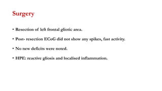 Surgery
• Resection of left frontal gliotic area.
• Post- resection ECoG did not show any spikes, fast activity.
• No new deficits were noted.
• HPE: reactive gliosis and localised inflammation.
 