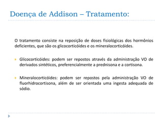 Doença de Addison – Tratamento:


 O tratamento consiste na reposição de doses fisiológicas dos hormônios
 deficientes, que são os glicocorticóides e os mineralocorticóides.

    Glicocorticóides: podem ser repostos através da administração VO de
     derivados sintéticos, preferencialmente a prednisona e a cortisona.

    Mineralocorticóides: podem ser repostos pela administração VO de
     fluorhidrocortisona, além de ser orientada uma ingesta adequada de
     sódio.
 