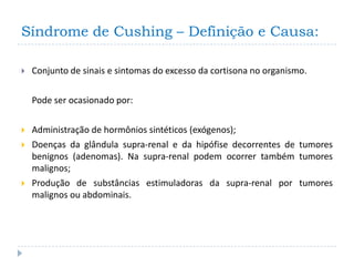 Síndrome de Cushing – Definição e Causa:

   Conjunto de sinais e sintomas do excesso da cortisona no organismo.

    Pode ser ocasionado por:

   Administração de hormônios sintéticos (exógenos);
   Doenças da glândula supra-renal e da hipófise decorrentes de tumores
    benignos (adenomas). Na supra-renal podem ocorrer também tumores
    malignos;
   Produção de substâncias estimuladoras da supra-renal por tumores
    malignos ou abdominais.
 