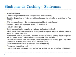Sindrome de Cushing – Sintomas:
o   Aumento de peso;
o   Depósito de gordura no tronco e no pescoço: “buffalo hump”;
o   Depósito de gordura no rosto, na região malar, com vermelhidão na pele: face de "lua-
    cheia“;
o   Afilamento dos braços e das pernas, com diminuição da musculatura;
o   Pele fina e frágil, com facilidade para surgir hematomas;
o   Fraqueza e cansaço;
o   Sintomas emocionais: nervosismo, insônia e labilidade emocional;
o   Em mulheres: alterações menstruais e o surgimento de pêlos corporais na face, no tórax,
    abdômen, braços e pernas;
o   Hipertensão arterial e diabetes, podendo ocasionar: dor de cabeça, sede exagerada,
    aumento do volume urinário, aumento do apetite e visão borrada.
o   Sintomas associados com tumores de supra-renal: mudança na voz, queda do cabelo
    semelhante a calvície masculina e diminuição das mamas;
o   Estrias de cor avermelhada e violeta no tórax e abdomen;
o   Pedras nos rins e cólica renal;
o   Osteoporose com consequente dor na coluna e fraturas nos braços, pernas e na coluna.
 
