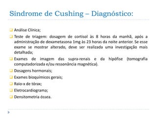 Síndrome de Cushing – Diagnóstico:

 Análise Clínica;
 Teste de triagem: dosagem de cortisol às 8 horas da manhã, após a
  administração de dexametasona 1mg às 23 horas da noite anterior. Se esse
  exame se mostrar alterado, deve ser realizada uma investigação mais
  detalhada;
 Exames de imagem das supra-renais e da hipófise (tomografia
  computadorizada e/ou ressonância magnética).
 Dosagens hormonais;
 Exames bioquímicos gerais;
 Raio-x de tórax;
 Eletrocardiograma;
 Densitometria óssea.
 