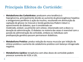 Principais Efeitos do Corticóide:

   Metabolismo dos Carboidratos: produzem uma tendência à
    hiperglicernia, principalmente devido ao aumento da gliconeogênese hepática
    e antagonismo periférico à ação da insulina, resultando em diminuição da
    captação de glicose no músculo e tecido gorduroso.Podem induzir o
    aparecimento de diabetes, que é considerado ser
    moderado, estável, usualmente sem cetose, relacionado com a dose e a
    duração da administração. O diabetes na maioria das vezes é reversível com a
    parada da administração do corticóide, embora os indivíduos com
    predisposição genética possam permanecer diabéticos.

   Metabolismo Protéico: produz redução da massa muscular por inibição da
    síntese protéica e aumento do catabolismo protéico com balanço nitrogenado
    negativo.

   Metabolismo Lipidico: terapêutica com altas doses de corticóide podem
    provocar aumento do VLDL e LDL.
 