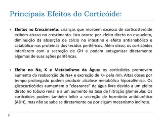 Principais Efeitos do Corticóide:

   Efeitos no Crescimento: crianças que recebem excesso de corticosteróide
    exibem atraso no crescimento. Isto ocorre por efeito direto no esqueleto,
    diminuição da absorção de cálcio no intestino e efeito antianabólico e
    catabólico nas proteínas dos tecidos periféricos. Além disso, os corticóides
    interferem com a secreção de GH e podem antagonizar diretamente
    algumas de suas ações periféricas.

   Efeito no Na, K e Metabolismo da Água: os corticóides promovem
    aumento da reabsorção de Na+ e excreção de K+ pelo rim. Altas doses por
    tempo prolongado podem produzir alcalose metabólica hipocalêmica. Os
    glicocorticóides aumentam o "clearance" de água livre devido a um efeito
    direto no túbulo renal e a um aumento na taxa de filtração glomerular. Os
    corticóides podem também inibir a secreção de hormônio antidiurético
    (ADH), mas não se sabe se diretamente ou por algum mecanismo indireto.
 
