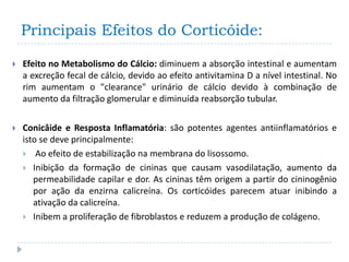 Principais Efeitos do Corticóide:

   Efeito no Metabolismo do Cálcio: diminuem a absorção intestinal e aumentam
    a excreção fecal de cálcio, devido ao efeito antivitamina D a nível intestinal. No
    rim aumentam o "clearance" urinário de cálcio devido à combinação de
    aumento da filtração glomerular e diminuída reabsorção tubular.

   Conicâide e Resposta Inflamatória: são potentes agentes antiinflamatórios e
    isto se deve principalmente:
     Ao efeito de estabilização na membrana do lisossomo.
     Inibição da formação de cininas que causam vasodilatação, aumento da
       permeabilidade capilar e dor. As cininas têm origem a partir do cininogênio
       por ação da enzirna calicreína. Os corticóides parecem atuar inibindo a
       ativação da calicreína.
     Inibem a proliferação de fibroblastos e reduzem a produção de colágeno.
 
