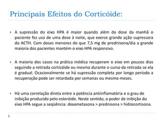 Principais Efeitos do Corticóide:

   A supressão do eixo HPA é maior quando além da dose da manhã o
    paciente fez uso de uma dose à noite, que exerce grande ação supressora
    do ACTH. Com doses menores do que 7,5 mg de prednisona/dia a grande
    maioria dos pacientes mantém o eixo HPA responsivo.

   A maioria dos casos na prática médica recuperam o eixo em poucos dias
    seguindo a retirada corticóide ou mesmo durante o curso da retirada se ela
    é gradual. Ocasionalmente se há supressão completa por longo período a
    recuperação pode ser retardada por semanas ou mesmo meses.


   Há uma correlação direta entre a potência antiinflamatória e o grau de
    inibição produzido pelo esteróide. Neste sentido, o poder de inibição do
    eixo HPA segue a seqüência: dexametasona > prednisona > hidrocortisona.
 