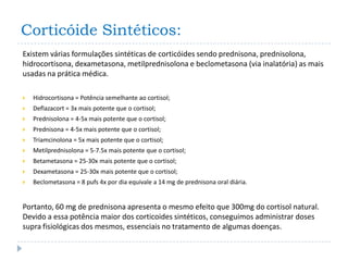 Corticóide Sintéticos:
Existem várias formulações sintéticas de corticóides sendo prednisona, prednisolona,
hidrocortisona, dexametasona, metilprednisolona e beclometasona (via inalatória) as mais
usadas na prática médica.

   Hidrocortisona = Potência semelhante ao cortisol;
   Deflazacort = 3x mais potente que o cortisol;
   Prednisolona = 4-5x mais potente que o cortisol;
   Prednisona = 4-5x mais potente que o cortisol;
   Triamcinolona = 5x mais potente que o cortisol;
   Metilprednisolona = 5-7.5x mais potente que o cortisol;
   Betametasona = 25-30x mais potente que o cortisol;
   Dexametasona = 25-30x mais potente que o cortisol;
   Beclometasona = 8 pufs 4x por dia equivale a 14 mg de prednisona oral diária.


Portanto, 60 mg de prednisona apresenta o mesmo efeito que 300mg do cortisol natural.
Devido a essa potência maior dos corticoides sintéticos, conseguimos administrar doses
supra fisiológicas dos mesmos, essenciais no tratamento de algumas doenças.
 