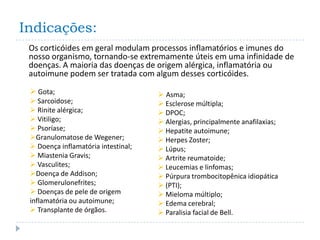 Indicações:
 Os corticóides em geral modulam processos inflamatórios e imunes do
 nosso organismo, tornando-se extremamente úteis em uma infinidade de
 doenças. A maioria das doenças de origem alérgica, inflamatória ou
 autoimune podem ser tratada com algum desses corticóides.

  Gota;                              Asma;
  Sarcoidose;                        Esclerose múltipla;
  Rinite alérgica;                   DPOC;
  Vitiligo;                          Alergias, principalmente anafilaxias;
  Psoríase;                          Hepatite autoimune;
 Granulomatose de Wegener;           Herpes Zoster;
  Doença inflamatória intestinal;    Lúpus;
  Miastenia Gravis;                  Artrite reumatoide;
  Vasculites;                        Leucemias e linfomas;
 Doença de Addison;                  Púrpura trombocitopênica idiopática
  Glomerulonefrites;                 (PTI);
  Doenças de pele de origem          Mieloma múltiplo;
 inflamatória ou autoimune;           Edema cerebral;
  Transplante de órgãos.             Paralisia facial de Bell.
 