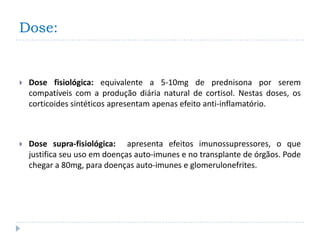 Dose:


   Dose fisiológica: equivalente a 5-10mg de prednisona por serem
    compatíveis com a produção diária natural de cortisol. Nestas doses, os
    corticoides sintéticos apresentam apenas efeito anti-inflamatório.



   Dose supra-fisiológica: apresenta efeitos imunossupressores, o que
    justifica seu uso em doenças auto-imunes e no transplante de órgãos. Pode
    chegar a 80mg, para doenças auto-imunes e glomerulonefrites.
 