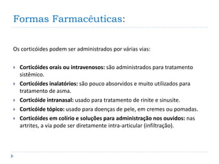 Formas Farmacêuticas:

Os corticóides podem ser administrados por várias vias:

   Corticóides orais ou intravenosos: são administrados para tratamento
    sistêmico.
   Corticóides inalatórios: são pouco absorvidos e muito utilizados para
    tratamento de asma.
   Corticóide intranasal: usado para tratamento de rinite e sinusite.
   Corticóide tópico: usado para doenças de pele, em cremes ou pomadas.
   Corticóides em colírio e soluções para administração nos ouvidos: nas
    artrites, a via pode ser diretamente intra-articular (infiltração).
 