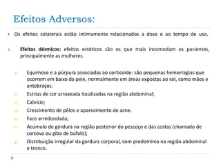 Efeitos Adversos:
    Os efeitos colaterais estão intimamente relacionados a dose e ao tempo de uso.

1.        Efeitos dérmicos: efeitos estéticos são os que mais incomodam os pacientes,
          principalmente as mulheres.


     a)     Equimose e a púrpura associadas ao corticoide: são pequenas hemorragias que
            ocorrem em baixo da pele, normalmente em áreas expostas ao sol, como mãos e
            antebraços.
     b)     Estrias de cor arroxeada localizadas na região abdominal;
     c)     Calvície;
     d)     Crescimento de pêlos e aparecimento de acne.
     e)     Face arredondada;
     f)     Acúmulo de gordura na região posterior do pescoço e das costas (chamado de
            corcova ou giba de búfalo);
     g)     Distribuição irregular da gordura corporal, com predomínio na região abdominal
            e tronco.
 