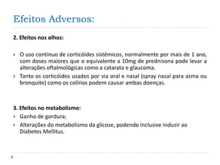 Efeitos Adversos:
2. Efeitos nos olhos:

   O uso contínuo de corticóides sistêmicos, normalmente por mais de 1 ano,
    com doses maiores que o equivalente a 10mg de prednisona pode levar a
    alterações oftalmológicas como a catarata e glaucoma.
   Tanto os corticóides usados por via oral e nasal (spray nasal para asma ou
    bronquite) como os colírios podem causar ambas doenças.



3. Efeitos no metabolismo:
 Ganho de gordura;
 Alterações do metabolismo da glicose, podendo inclusive induzir ao
   Diabetes Mellitus.
 