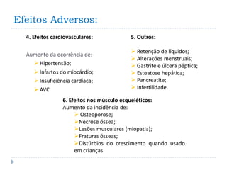 Efeitos Adversos:
  4. Efeitos cardiovasculares:           5. Outros:

                                          Retenção de líquidos;
  Aumento da ocorrência de:
                                          Alterações menstruais;
     Hipertensão;                        Gastrite e úlcera péptica;
     Infartos do miocárdio;              Esteatose hepática;
     Insuficiência cardíaca;             Pancreatite;
     AVC.                                Infertilidade.

                 6. Efeitos nos músculo esqueléticos:
                 Aumento da incidência de:
                       Osteoporose;
                      Necrose óssea;
                      Lesões musculares (miopatia);
                      Fraturas ósseas;
                      Distúrbios do crescimento quando usado
                      em crianças.
 