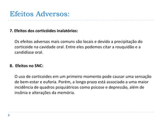 Efeitos Adversos:

7. Efeitos dos corticóides inalatórios:

  Os efeitos adversos mais comuns são locais e devido a precipitação do
  corticoide na cavidade oral. Entre eles podemos citar a rouquidão e a
  candidíase oral.

8. Efeitos no SNC:

  O uso de corticoides em um primeiro momento pode causar uma sensação
  de bem-estar e euforia. Porém, a longo prazo está associado a uma maior
  incidência de quadros psiquiátricos como psicose e depressão, além de
  insônia e alterações da memória.
 