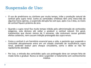 Suspensão de Uso:
   O uso de prednisona ou similares por muito tempo, inibe a produção natural de
    cortisol pela supra renal. Como os corticóides sintéticos têm uma meia-vida de
    algumas horas apenas, a suspensão abrupta faz com que, após 2 ou 3 dias, os níveis
    de cortisol fiquem próximo de zero.

   Quando a supra renal fica muito tempo inibida pelo administração de corticoides
    exógenos, esta demora até voltar a produzir o cortisol natural. Em geral,
    tratamentos que duram menos de 3 semanas, não costumam causar grandes
    efeitos colaterais, nem causam inibição prolongada das supra renais.

   Como o cortisol é um hormônio essencial para a vida, o paciente que suspende o
    corticóide abruptamente entra em um estado chamado de insuficiência supra
    renal, podendo evoluir para choque circulatório, coma e óbito se não for
    rapidamente atendido.

   Por isso, a retirada dos corticóides após uso prolongado deve ser sempre feita de
    modo lento e gradual. Nunca se deve suspender o tratamento sem conhecimento
                                          médico.
 