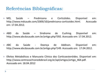 Referências Bibliográficas:

   MD,     Saúde   –    Prednisona  e     Corticóides.    Disponível   em:
    http://www.mdsaude.com/2009/10/prednisona-corticoides.html.    Acessado
    em: 17.04.2012.

   ABD     da   Saúde   –   Síndrome      de    Cushing.   Disponível    em:
    http://www.abcdasaude.com.br/artigo.php?392. Acessado em: 17.04.2012.

   ABC     da   Saúde    -   Doença      de   Addison.    Disponível   em:
    http://www.abcdasaude.com.br/artigo.php?149. Acessado em: 17.04.2012.

   Efeitos Metabólicos e Manuseio Clínico dos Corticoesteróides. Disponível em:
    http://www.centrocochranedobrasil.org.br/apl/artigos/artigo_464.pdf.
    Acessado em: 18.04.2012
 