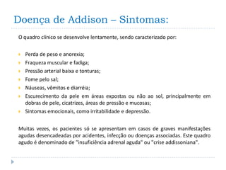 Doença de Addison – Sintomas:
O quadro clínico se desenvolve lentamente, sendo caracterizado por:


   Perda de peso e anorexia;
   Fraqueza muscular e fadiga;
   Pressão arterial baixa e tonturas;
   Fome pelo sal;
   Náuseas, vômitos e diarréia;
   Escurecimento da pele em áreas expostas ou não ao sol, principalmente em
    dobras de pele, cicatrizes, áreas de pressão e mucosas;
   Sintomas emocionais, como irritabilidade e depressão.


Muitas vezes, os pacientes só se apresentam em casos de graves manifestações
agudas desencadeadas por acidentes, infecção ou doenças associadas. Este quadro
agudo é denominado de "insuficiência adrenal aguda" ou "crise addissoniana".
 