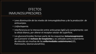 EFECTOS
INMUNOSUPRESORES
• Leve disminución de los niveles de inmunoglobulinas y de la producción de
anticuerpos.
• Linfocitopenia.
• Interferencia en la interacción entre anticuerpo (IgG) y/o complemento con
la célula blanco, por alterar el receptor celular de superficie.
• Los glucocorticoides forman parte de los esquemas inmunosupresores
para prevenir el rechazo de trasplantes y es utilizado como tratamiento
de elección en muchas de las enfermedades autoinmunes(LES,
Polimiositis, Glomerulonefritis).
 