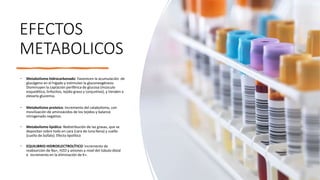 EFECTOS
METABOLICOS
• Metabolismo hidrocarbonado: Favorecen la acumulación de
glucógeno en el hígado y estimulan la gluconeogénesis.
Disminuyen la captación periférica de glucosa (músculo
esquelético, linfocitos, tejido graso y conjuntivo), y tienden a
elevarla glucemia.
• Metabolismo proteico: Incremento del catabolismo, con
movilización de aminoácidos de los tejidos y balance
nitrogenado negativo.
• Metabolismo lipídico: Redistribución de las grasas, que se
depositan sobre todo en cara (cara de luna llena) y cuello
(cuello de búfalo). Efecto lipolítico
• EQUILIBRIO HIDROELECTROLÍTICO: Incremento de
reabsorción de Na+, H2O y aniones a nivel del túbulo distal
e incremento en la eliminación de K+.
 