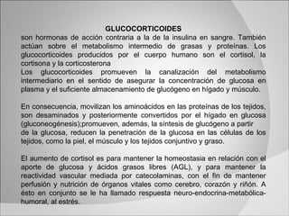 GLUCOCORTICOIDES son hormonas de acción contraria a la de la insulina en sangre. También actúan sobre el metabolismo intermedio de grasas y proteínas. Los glucocorticoides producidos por el cuerpo humano son el cortisol, la cortisona y la corticosterona Los glucocorticoides promueven la canalización del metabolismo intermediario en el sentido de asegurar la concentración de glucosa en plasma y el suficiente almacenamiento de glucógeno en hígado y músculo.  En consecuencia, movilizan los aminoácidos en las proteínas de los tejidos, son desaminados y posteriormente convertidos por el hígado en glucosa (gluconeogénesis);promueven, además, la síntesis de glucógeno a partir de la glucosa, reducen la penetración de la glucosa en las células de los tejidos, como la piel, el músculo y los tejidos conjuntivo y graso. El aumento de cortisol es para mantener la homeostasia en relación con el aporte de glucosa y ácidos grasos libres (AGL), y para mantener la reactividad vascular mediada por catecolaminas, con el fin de mantener perfusión y nutrición de órganos vitales como cerebro, corazón y riñón. A ésto en conjunto se le ha llamado respuesta neuro-endocrina-metabólica-humoral, al estrés.  