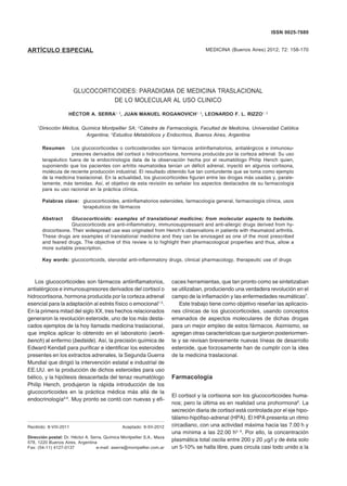 MEDICINA - Volumen 72 - Nº 2, 2012158
ARTÍCULO ESPECIAL MEDICINA (Buenos Aires) 2012; 72: 158-170
ISSN 0025-7680
GLUCOCORTICOIDES: PARADIGMA DE MEDICINA TRASLACIONAL
DE LO MOLECULAR AL USO CLINICO
HÉCTOR A. SERRA1, 2
, JUAN MANUEL ROGANOVICH1, 3
, LEONARDO F. L. RIZZO1, 3
1
Dirección Médica, Química Montpellier SA; 2
Cátedra de Farmacología, Facultad de Medicina, Universidad Católica
Argentina; 3
Estudios Metabólicos y Endocrinos, Buenos Aires, Argentina
Resumen	 Los glucocorticoides o corticosteroides son fármacos antiinflamatorios, antialérgicos e inmunosu-
	 presores derivados del cortisol o hidrocortisona, hormona producida por la corteza adrenal. Su uso
terapéutico fuera de la endocrinología data de la observación hecha por el reumatólogo Philip Hench quien,
suponiendo que los pacientes con artritis reumatoidea tenían un déficit adrenal, inyectó en algunos cortisona,
molécula de reciente producción industrial. El resultado obtenido fue tan contundente que se toma como ejemplo
de la medicina traslacional. En la actualidad, los glucocorticoides figuran entre las drogas más usadas y, parale-
lamente, más temidas. Así, el objetivo de esta revisión es señalar los aspectos destacados de su farmacología
para su uso racional en la práctica clínica.
	 Palabras clave:	 glucocorticoides, antiinflamatorios esteroides, farmacología general, farmacología clínica, usos
terapéuticos de fármacos
Abstract	 Glucocorticoids: examples of translational medicine; from molecular aspects to bedside.
	 Glucocorticoids are anti-inflammatory, immunosuppressant and anti-allergic drugs derived from hy-
drocortisone. Their widespread use was originated from Hench’s observations in patients with rheumatoid arthritis.
These drugs are examples of translational medicine and they can be envisaged as one of the most prescribed
and feared drugs. The objective of this review is to highlight their pharmacological properties and thus, allow a
more suitable prescription.
Key words: glucocorticoids, steroidal anti-inflammatory drugs, clinical pharmacology, therapeutic use of drugs  
Recibido: 8-VIII-2011	 Aceptado: 9-XII-2012
Dirección postal: Dr. Héctor A. Serra, Química Montpellier S.A., Maza
578, 1220 Buenos Aires, Argentina
Fax: (54-11) 4127-0137	 e-mail: aserra@montpellier.com.ar
Los glucocorticoides son fármacos antiinflamatorios,
antialérgicos e inmunosupresores derivados del cortisol o
hidrocortisona, hormona producida por la corteza adrenal
esencial para la adaptación al estrés físico o emocional1-3
.
En la primera mitad del siglo XX, tres hechos relacionados
generaron la revolución esteroide, uno de los más desta-
cados ejemplos de la hoy llamada medicina traslacional,
que implica aplicar lo obtenido en el laboratorio (work-
bench) al enfermo (bedside). Así, la precisión química de
Edward Kendall para purificar e identificar los esteroides
presentes en los extractos adrenales, la Segunda Guerra
Mundial que dirigió la intervención estatal e industrial de
EE.UU. en la producción de dichos esteroides para uso
bélico, y la hipótesis desacertada del tenaz reumatólogo
Philip Hench, produjeron la rápida introducción de los
glucocorticoides en la práctica médica más allá de la
endocrinología4-6
. Muy pronto se contó con nuevas y efi-
caces herramientas, que tan pronto como se sintetizaban
se utilizaban, produciendo una verdadera revolución en el
campo de la inflamación y las enfermedades reumáticas7
.
Este trabajo tiene como objetivo reseñar las aplicacio-
nes clínicas de los glucocorticoides, usando conceptos
emanados de aspectos moleculares de dichas drogas
para un mejor empleo de estos fármacos. Asimismo, se
agregan otras características que surgieron posteriormen-
te y se revisan brevemente nuevas líneas de desarrollo
esteroide, que forzosamente han de cumplir con la idea
de la medicina traslacional.
Farmacología
El cortisol y la cortisona son los glucocorticoides huma-
nos; pero la última es en realidad una prohormona8
. La
secreción diaria de cortisol está controlada por el eje hipo-
tálamo-hipófiso-adrenal (HPA). El HPA presenta un ritmo
circadiano, con una actividad máxima hacia las 7.00 h y
una mínima a las 22.00 h2, 9
. Por ello, la concentración
plasmática total oscila entre 200 y 20 mg/l y de ésta solo
un 5-10% se halla libre, pues circula casi todo unido a la
 