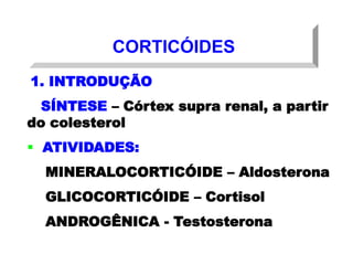 CORTICÓIDES
1. INTRODUÇÃO
SÍNTESE – Córtex supra renal, a partir
do colesterol
 ATIVIDADES:
MINERALOCORTICÓIDE – Aldosterona
GLICOCORTICÓIDE – Cortisol
ANDROGÊNICA - Testosterona
 