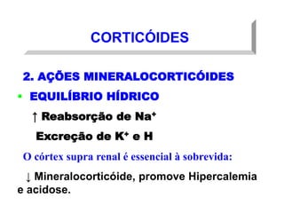 CORTICÓIDES
2. AÇÕES MINERALOCORTICÓIDES
 EQUILÍBRIO HÍDRICO
↑ Reabsorção de Na+
Excreção de K+ e H+
O córtex supra renal é essencial à sobrevida:
↓ Mineralocorticóide, promove Hipercalemia
e acidose.
 
