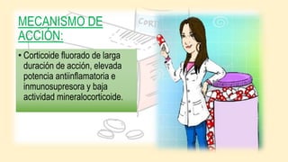 MECANISMO DE
ACCIÓN:
• Corticoide fluorado de larga
duración de acción, elevada
potencia antiinflamatoria e
inmunosupresora y baja
actividad mineralocorticoide.
 