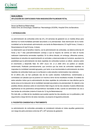 GUÍA CORTICOIDES PARA MADURACIÓN PULMONAR FETAL                                   1/4



GUIA CLÍNICA:
APLICACIÓN DE CORTICOIDES PARA MADURACIÓN PULMONAR FETAL



Servei de Medicina Maternofetal.
Institut Clínic de Ginecologia, Obstetrícia i Neonatologia (ICGON), Hospital Clínic de Barcelona


1. INTRODUCCIÓN


La administración de corticoides entre las 24 y 34 semanas de gestación es un medida eficaz para
disminuir la morbi-mortalidad perinatal secundaria a la prematuridad. Esta disminución de la morbi-
mortalidad se ha demostrado administrando una tanda de Betametasona (12 mg/24 horas, 2 dosis) o
Dexametasona (6 mg/12 horas, 4 dosis).
La observación que el beneficio máximo, con la administración de corticoides, se obtenía entre las 24
horas y los 7 días post-administración condujo a que la mayoría de centros en todo el mundo
realizasen tratamientos semanales repetidos. En la última década, sin embargo, diferentes autores,
basándose en estudios de experimentación en animales y observacionales en humanos, apuntaron la
posibilidad que la administración de dosis repetidas de corticoides tuvieran un efecto adverso sobre
el crecimiento y desarrollo fetal. En 2001 (Guinn DA. et al JAMA 2001) se publicó un estudio
randomizado, finalizado prematuramente, que concluía que las dosis de corticoides repetidas no
mejoraban la morbilidad neonatal agrupada y por tanto no se recomendaba la administración de dosis
repetidas de corticoides hasta que no se llevaran a cabo estudios randomizados mas extensos.
En el último año, se han publicado dos de los cuatro estudios multicéntricos, randomizados y
controlados con placebo que se pusieron en marcha a tenor de los resultados iniciales. El análisis de
estos estudios indica que la administración de dosis repetidas de corticoides es mas efectiva que la
tanda única en la reducción de la morbilidad neonatal secundaria a la prematuridad. En relación a los
posibles efectos adversos sobre el crecimiento fetal ninguno de los dos estudios muestra diferencias
significativas en los parámetros antropométricos neonatales al alta, cuando se administran de una a
tres tandas de corticoides (máximo 6 dosis de 12 mg de Betametasona).
Por todo ello, y a falta de los resultados que puedan aportar los dos estudios aun no publicados y del
seguimiento a largo término de estos neonatos, se propone el siguiente protocolo.


2. PACIENTES CANDIDATAS A TRATAMIENTO


La administración de corticoides prenatales se considerará indicada en todas aquellas gestaciones
                                            0     6
con riesgo de parto prematuro entre las 24 y 34 semanas de gestación.




                               GUIES CLÍNIQUES MEDICINA FETAL I PERINATAL
                  SERVEI DE MEDICINA MATERNOFETAL – ICGON – HOSPITAL CLÍNIC BARCELONA
 