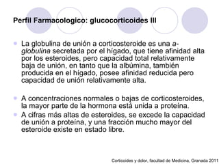 Perfil Farmacologico: glucocorticoides III La globulina de unión a corticosteroide es una  a-globulina  secretada por el hígado, que tiene afinidad alta por los esteroides, pero capacidad total relativamente baja de unión, en tanto que la albúmina, también producida en el hígado, posee afinidad reducida pero capacidad de unión relativamente alta.  A concentraciones normales o bajas de corticosteroides, la mayor parte de la hormona está unida a proteína.  A cifras más altas de esteroides, se excede la capacidad de unión a proteína, y una fracción mucho mayor del esteroide existe en estado libre.  Corticoides y dolor, facultad de Medicina, Granada 2011 