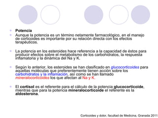 Potencia Aunque la potencia es un término netamente farmacológico, en el manejo de corticoides es importante por su relación directa con los efectos terapéuticos.  La potencia en los esteroides hace referencia a la capacidad de éstos para producir efectos sobre el metabolismo de los carbohidratos, la respuesta inflamatoria y la dinámica del Na y K.  Según lo anterior, los esteroides se han clasificado en  glucocorticoides  para aquellas moléculas que preferentemente tienen acción sobre los  carbohidratos y la inflamación , así como se han llamado  mineralocorticoides  los que afectan al  Na y K. El  cortisol  es el referente para el cálculo de la potencia  glucocorticoide , mientras que para la potencia  mineralocorticoide  el referente es la  aldosterona . Corticoides y dolor, facultad de Medicina, Granada 2011 