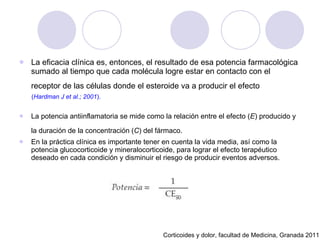 La eficacia clínica es, entonces, el resultado de esa potencia farmacológica sumado al tiempo que cada molécula logre estar en contacto con el receptor de las células donde el esteroide va a producir el efecto   ( Hardman J et al.; 2001 ). La potencia antiinflamatoria se mide como la relación entre el efecto ( E ) producido y la duración de la concentración ( C ) del fármaco.   En la práctica clínica es importante tener en cuenta la vida media, así como la potencia glucocorticoide y mineralocorticoide, para lograr el efecto terapéutico deseado en cada condición y disminuir el riesgo de producir eventos adversos. Corticoides y dolor, facultad de Medicina, Granada 2011 