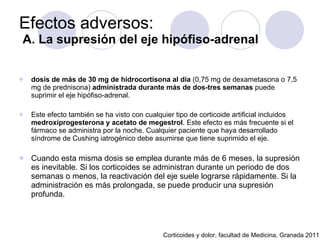 Efectos adversos:   A. La supresión del eje hipófiso-adrenal dosis de más de 30 mg de hidrocortisona al día  (0,75 mg de dexametasona o 7,5 mg de prednisona)  administrada durante más de dos-tres semanas  puede suprimir el eje hipófiso-adrenal.  Este efecto también se ha visto con cualquier tipo de corticoide artificial incluidos  medroxiprogesterona y acetato de megestrol . Este efecto es más frecuente si el fármaco se administra por la noche. Cualquier paciente que haya desarrollado síndrome de Cushing iatrogénico debe asumirse que tiene suprimido el eje. Cuando esta misma dosis se emplea durante más de 6 meses, la supresión es inevitable. Si los corticoides se administran durante un periodo de dos semanas o menos, la reactivación del eje suele lograrse rápidamente. Si la administración es más prolongada, se puede producir una supresión profunda.   Corticoides y dolor, facultad de Medicina, Granada 2011 