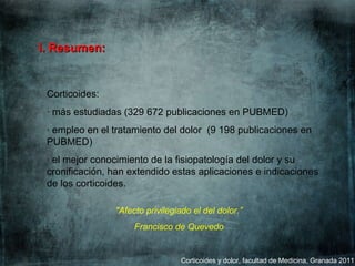 Corticoides y dolor, facultad de Medicina, Granada 2011 Corticoides:  · más estudiadas (329 672 publicaciones en PUBMED)  · empleo en el tratamiento del dolor  (9 198 publicaciones en PUBMED) · el mejor conocimiento de la fisiopatología del dolor y su cronificación, han extendido estas aplicaciones e indicaciones de los corticoides.   I. Resumen: "Afecto privilegiado el del dolor.” Francisco de Quevedo   