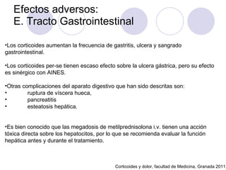 Efectos adversos:  E. Tracto Gastrointestinal Corticoides y dolor, facultad de Medicina, Granada 2011 Los corticoides aumentan la frecuencia de gastritis, ulcera y sangrado gastrointestinal.  Los corticoides per-se tienen escaso efecto sobre la ulcera gástrica, pero su efecto es sinérgico con AINES.  Otras complicaciones del aparato digestivo que han sido descritas son:  ruptura de víscera hueca,  pancreatitis  esteatosis hepática.  Es bien conocido que las megadosis de metilprednisolona i.v. tienen una acción tóxica directa sobre los hepatocitos, por lo que se recomienda evaluar la función hepática antes y durante el tratamiento.  
