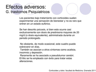 Efectos adversos:  G. trastornos Psiquiatricos Corticoides y dolor, facultad de Medicina, Granada 2011 Los pacientes bajo tratamiento con corticoides suelen experimentar una sensación de bienestar y no es raro que entren en un estado eufórico.  Se han descrito psicosis, si bien esto ocurre casi exclusivamente con dosis de prednisona mayores de 20 mg/d (o dosis equivalente), administrada durante un periodo prolongado. No obstante, de modo ocasional, este cuadro puede sobrevenir en días.  También se asocian a otros síntomas como acatisia, insomnio y depresión. Raramente se ha asociado a pseudotumor cerebri.  El litio se ha empleado con éxito para tratar estas alteraciones. 