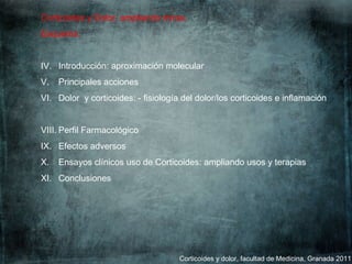 Corticoides y dolor, facultad de Medicina, Granada 2011 Corticoides y Dolor, ampliando miras.  Esquema: Introducción: aproximación molecular Principales acciones Dolor  y corticoides: - fisiología del dolor/los corticoides e inflamación Perfil Farmacológico Efectos adversos Ensayos clínicos uso de Corticoides: ampliando usos y terapias Conclusiones 