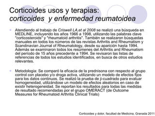 Corticoides usos y terapias:  corticoides  y enfermedad reumatoidea   Atendiendo al trabajo de  Criswell LA,et al 2008  se realizó una búsqueda en MEDLINE, incluyendo los años 1966 a 1998, utilizando las palabras clave "corticosteroids" y "rheumatoid arthritis". También se realizaron búsquedas manuales en todos los números de las revistas Arthritis and Rheumatism y Scandinavian Journal of Rheumatology, desde su aparición hasta 1994. Además se examinaron todos los resúmenes del Arthritis and Rheumatism del período de 15 años precedente a 1994. Se revisaron las listas de referencias de todos los estudios identificados, en busca de otros estudios relevantes.  Metodologia: Se comparó la eficacia de la prednisona con respecto al grupo control con placebo y/o droga activa, utilizando un modelo de efectos fijos para los datos continuos. Se realizó la prueba de ji-cuadrado para evaluar homogeneidad, utilizándose un modelo de efectos aleatorios en caso de existir heterogeneidad. Se reportan los resultados para todas las medidas de resultado recomendadas por el grupo OMERACT (de Outcome Measures for Rheumatoid Arthritis Clinical Trials) Corticoides y dolor, facultad de Medicina, Granada 2011 