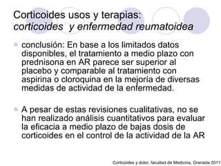 Corticoides usos y terapias:  corticoides  y enfermedad reumatoidea   conclusión: En base a los limitados datos disponibles, el tratamiento a medio plazo con prednisona en AR parece ser superior al placebo y comparable al tratamiento con aspirina o cloroquina en la mejoría de diversas medidas de actividad de la enfermedad. A pesar de estas revisiones cualitativas, no se han realizado análisis cuantitativos para evaluar la eficacia a medio plazo de bajas dosis de corticoides en el control de la actividad de la AR  Corticoides y dolor, facultad de Medicina, Granada 2011 