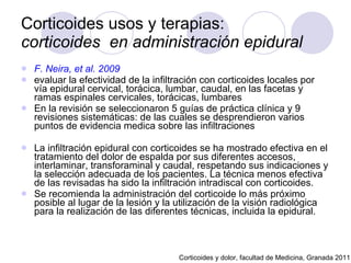 Corticoides usos y terapias:  corticoides  en administración epidural F. Neira, et al. 2009   evaluar la efectividad de la infiltración con corticoides locales por vía epidural cervical, torácica, lumbar, caudal, en las facetas y ramas espinales cervicales, torácicas, lumbares  En la revisión se seleccionaron 5 guías de práctica clínica y 9 revisiones sistemáticas: de las cuales se desprendieron varios puntos de evidencia medica sobre las infiltraciones La infiltración epidural con corticoides se ha mostrado efectiva en el tratamiento del dolor de espalda por sus diferentes accesos, interlaminar, transforaminal y caudal, respetando sus indicaciones y la selección adecuada de los pacientes. La técnica menos efectiva de las revisadas ha sido la infiltración intradiscal con corticoides.  Se recomienda la administración del corticoide lo más próximo posible al lugar de la lesión y la utilización de la visión radiológica para la realización de las diferentes técnicas, incluida la epidural.  Corticoides y dolor, facultad de Medicina, Granada 2011 