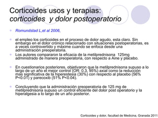 Corticoides usos y terapias:  corticoides  y dolor postoperatorio Romundstad L,et al 2006 ,   el empleo los corticoides en el proceso de dolor agudo, esta claro. Sin embargo en el dolor crónico relacionado con situaciones postoperatorias, es a veces controvertido y máxime cuando se enfoca desde una administración preoperatoria.  Los autores compararon la eficacia de la metilprednisona  125mg administrado de manera preoperatoria, con respecto a Aine y placebo.  En cuestionarios posteriores, objetivaron que la metilprednisona supuso a lo largo de un año el mejor control (OR: 0.3, 95%) axial como la reducción mas significativa de la hiperestesia (30%) con respecto al placebo (56% P<0.01) y parecoxib (51% P<0.04).  Concluyendo que la administración preoperatoria de 125 mg de metilprednisona supuso un control eficiente del dolor post operatorio y la hiperalgesia a lo largo de un año posterior.  Corticoides y dolor, facultad de Medicina, Granada 2011 